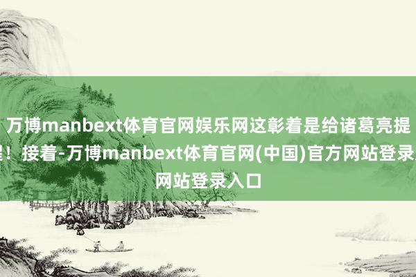 万博manbext体育官网娱乐网这彰着是给诸葛亮提个醒！接着-万博manbext体育官网(中国)官方网站登录入口