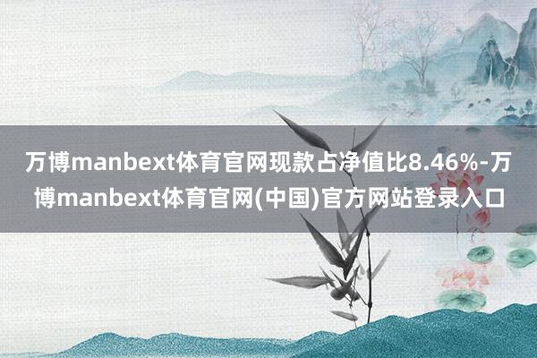 万博manbext体育官网现款占净值比8.46%-万博manbext体育官网(中国)官方网站登录入口