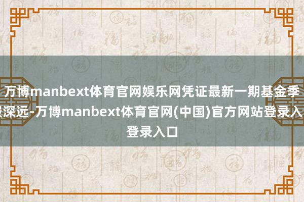 万博manbext体育官网娱乐网凭证最新一期基金季报深远-万博manbext体育官网(中国)官方网站登录入口