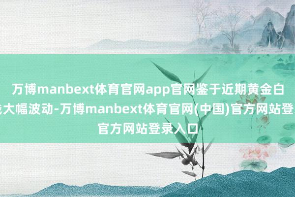 万博manbext体育官网app官网鉴于近期黄金白银价钱大幅波动-万博manbext体育官网(中国)官方网站登录入口