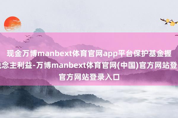 现金万博manbext体育官网app平台保护基金握有东说念主利益-万博manbext体育官网(中国)官方网站登录入口