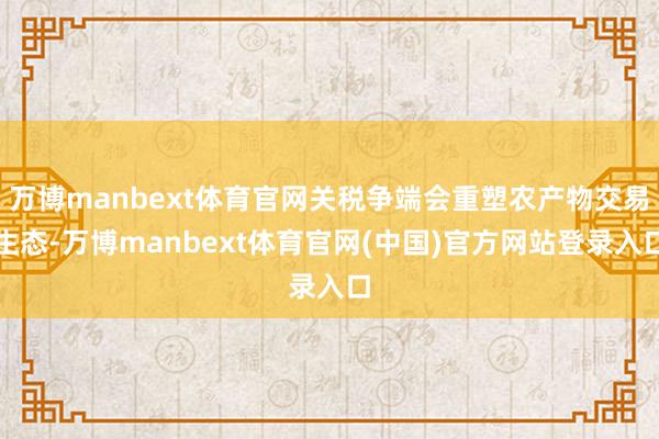 万博manbext体育官网关税争端会重塑农产物交易生态-万博manbext体育官网(中国)官方网站登录入口