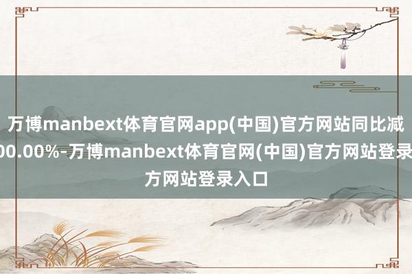 万博manbext体育官网app(中国)官方网站同比减少200.00%-万博manbext体育官网(中国)官方网站登录入口