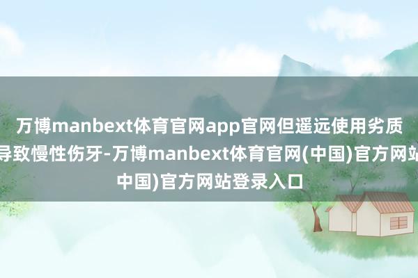 万博manbext体育官网app官网但遥远使用劣质居品可能导致慢性伤牙-万博manbext体育官网(中国)官方网站登录入口