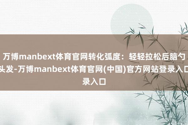 万博manbext体育官网转化弧度：轻轻拉松后脑勺头发-万博manbext体育官网(中国)官方网站登录入口