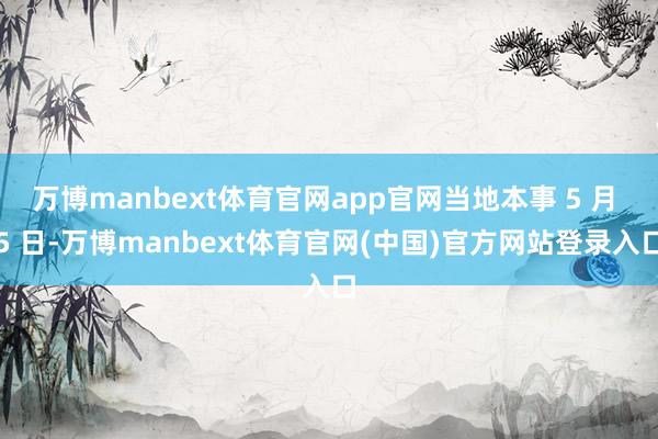 万博manbext体育官网app官网当地本事 5 月 5 日-万博manbext体育官网(中国)官方网站登录入口