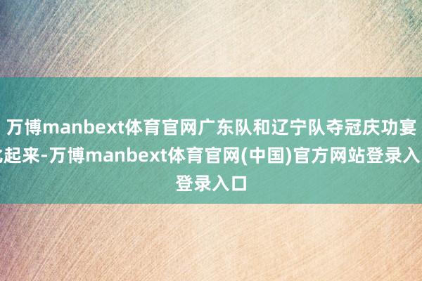 万博manbext体育官网广东队和辽宁队夺冠庆功宴比起来-万博manbext体育官网(中国)官方网站登录入口