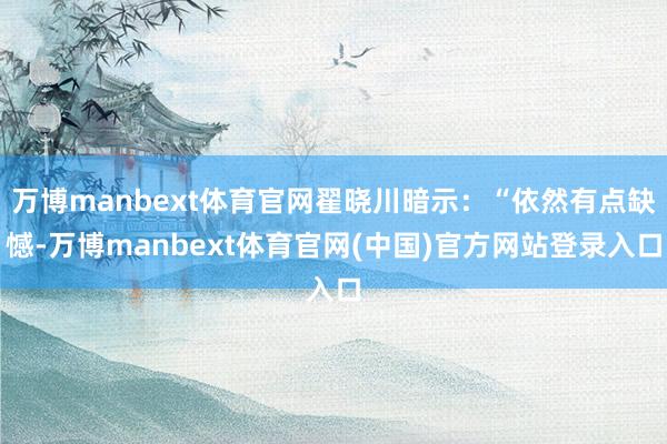 万博manbext体育官网翟晓川暗示：“依然有点缺憾-万博manbext体育官网(中国)官方网站登录入口