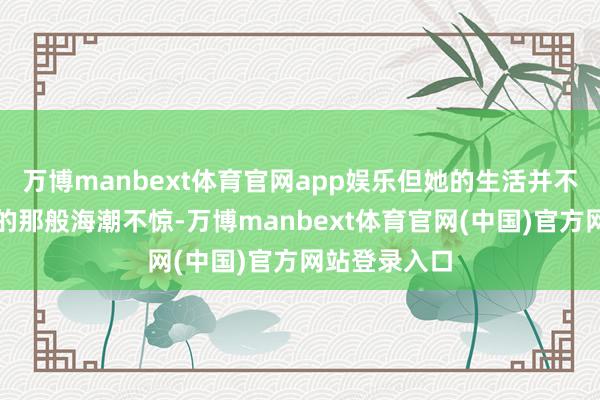 万博manbext体育官网app娱乐但她的生活并不如外界遐想的那般海潮不惊-万博manbext体育官网(中国)官方网站登录入口