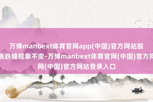 万博manbext体育官网app(中国)官方网站股票商业的日涨跌幅规章不变-万博manbext体育官网(中国)官方网站登录入口