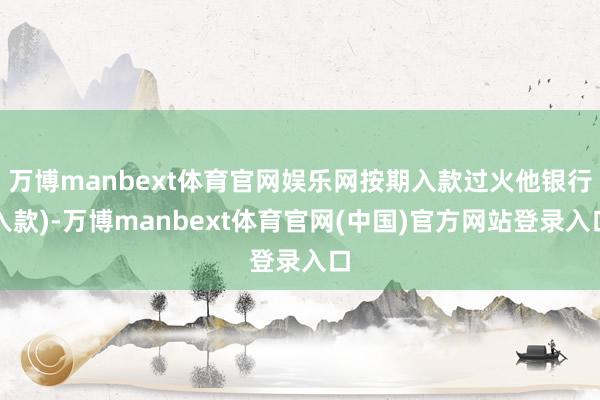 万博manbext体育官网娱乐网按期入款过火他银行入款)-万博manbext体育官网(中国)官方网站登录入口