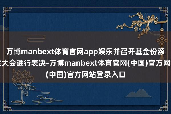 万博manbext体育官网app娱乐并召开基金份额抓有东谈主大会进行表决-万博manbext体育官网(中国)官方网站登录入口