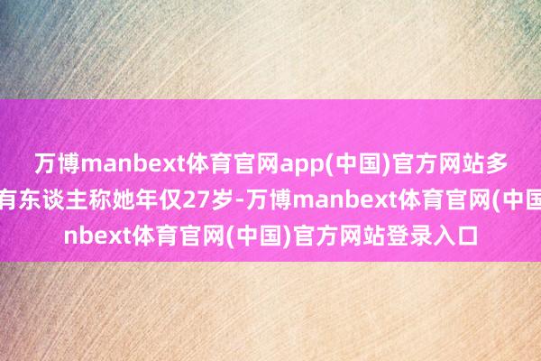 万博manbext体育官网app(中国)官方网站多样传言飞快发酵——有东谈主称她年仅27岁-万博manbext体育官网(中国)官方网站登录入口