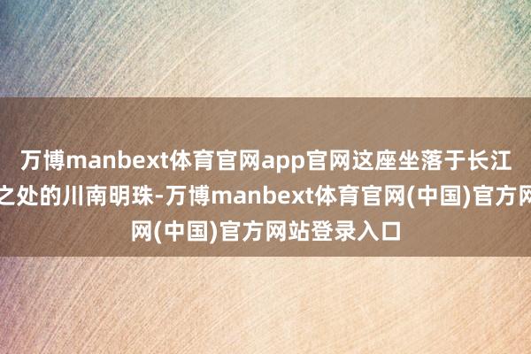 万博manbext体育官网app官网这座坐落于长江与沱江交织之处的川南明珠-万博manbext体育官网(中国)官方网站登录入口
