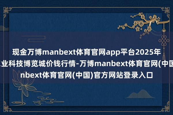 现金万博manbext体育官网app平台2025年7月16日喀什晨曦农业科技博览城价钱行情-万博manbext体育官网(中国)官方网站登录入口