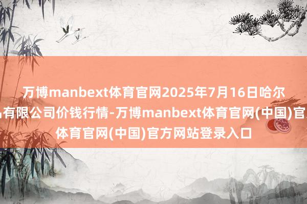 万博manbext体育官网2025年7月16日哈尔滨哈达农副居品有限公司价钱行情-万博manbext体育官网(中国)官方网站登录入口