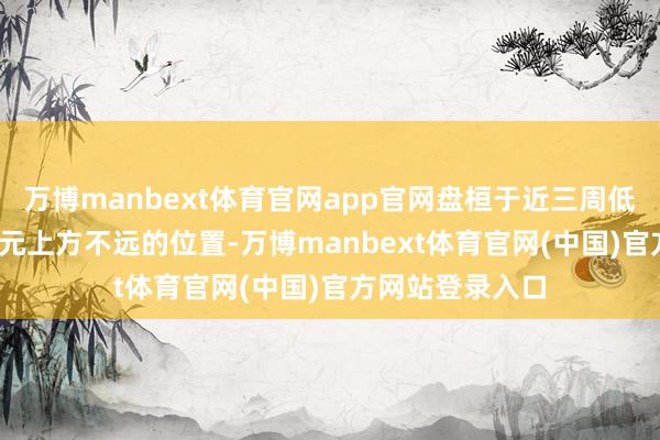 万博manbext体育官网app官网盘桓于近三周低点3300好意思元上方不远的位置-万博manbext体育官网(中国)官方网站登录入口