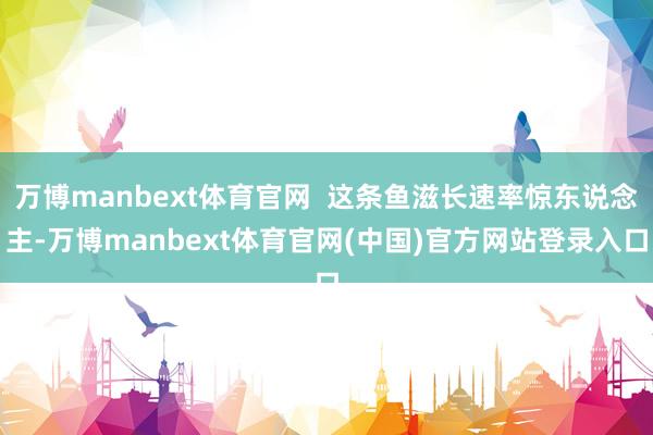 万博manbext体育官网 这条鱼滋长速率惊东说念主-万博manbext体育官网(中国)官方网站登录入口