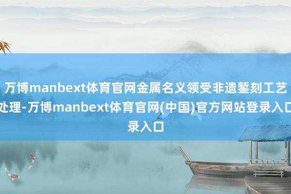 万博manbext体育官网金属名义领受非遗錾刻工艺处理-万博manbext体育官网(中国)官方网站登录入口