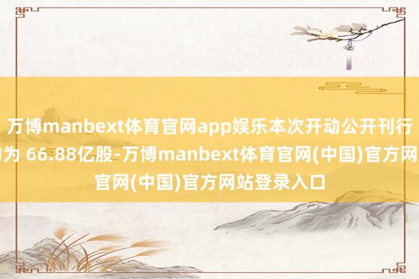 万博manbext体育官网app娱乐本次开动公开刊行股票数目约为 66.88亿股-万博manbext体育官网(中国)官方网站登录入口