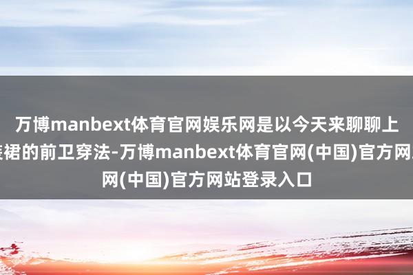 万博manbext体育官网娱乐网是以今天来聊聊上海女生工装裙的前卫穿法-万博manbext体育官网(中国)官方网站登录入口