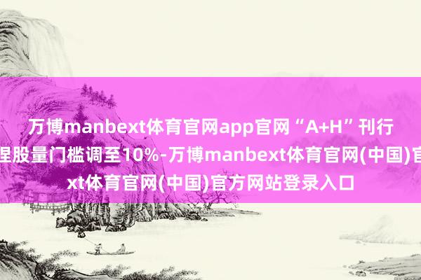 万博manbext体育官网app官网“A+H”刊行东谈主运转公众捏股量门槛调至10%-万博manbext体育官网(中国)官方网站登录入口