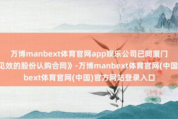 万博manbext体育官网app娱乐公司已同厦门建熙强硬《附条目见效的股份认购合同》-万博manbext体育官网(中国)官方网站登录入口