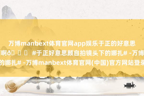 万博manbext体育官网app娱乐于正的好意思颜给娜扎磨成啥了啊啊啊啊🆘 #于正好意思颜自拍镜头下的娜扎# -万博manbext体育官网(中国)官方网站登录入口