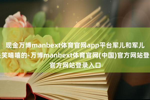 现金万博manbext体育官网app平台军儿和军儿嫂老是笑嘻嘻的-万博manbext体育官网(中国)官方网站登录入口