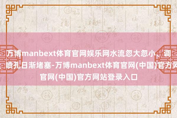 万博manbext体育官网娱乐网水流忽大忽小、调温反复试探、喷孔日渐堵塞-万博manbext体育官网(中国)官方网站登录入口