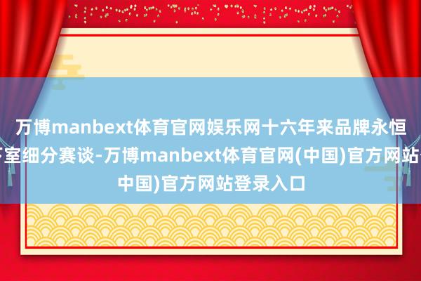 万博manbext体育官网娱乐网十六年来品牌永恒扎根地下室细分赛谈-万博manbext体育官网(中国)官方网站登录入口