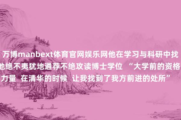 万博manbext体育官网娱乐网他在学习与科研中找到处所  周边本科毕业  他绝不夷犹地遴荐不绝攻读博士学位  “大学前的资格  让我有了走下去的力量  在清华的时候  让我找到了我方前进的处所”    庞众望本科毕业照  如今  他难忘母亲“为国度作念孝顺”的期许  立志科研报国  庞众望说  “我咫尺便是思尽力把科研作念好  向通盘东谈主展现中华儿女  实质里的那种韧性  还有奋进  无论遭遇什么样的勤劳  我要强项地走下去”    庞众望近照  人心归向  不绝加油 -万博manbext体育官网(中国)官方网站登录入口