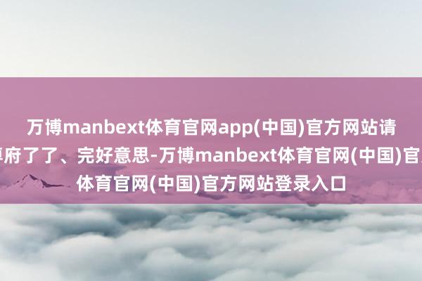 万博manbext体育官网app(中国)官方网站请确保所上传的尊府了了、完好意思-万博manbext体育官网(中国)官方网站登录入口