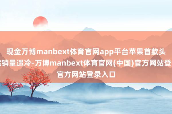 现金万博manbext体育官网app平台苹果首款头显依然销量遇冷-万博manbext体育官网(中国)官方网站登录入口