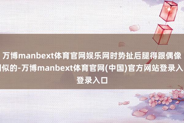 万博manbext体育官网娱乐网时势扯后腿得跟偶像剧似的-万博manbext体育官网(中国)官方网站登录入口