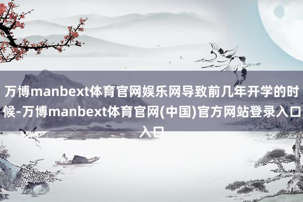 万博manbext体育官网娱乐网导致前几年开学的时候-万博manbext体育官网(中国)官方网站登录入口