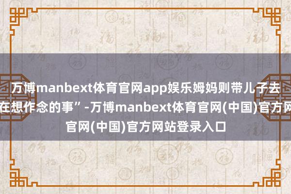 万博manbext体育官网app娱乐姆妈则带儿子去作念 “她实在想作念的事”-万博manbext体育官网(中国)官方网站登录入口