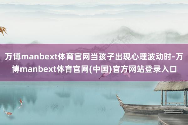 万博manbext体育官网当孩子出现心理波动时-万博manbext体育官网(中国)官方网站登录入口