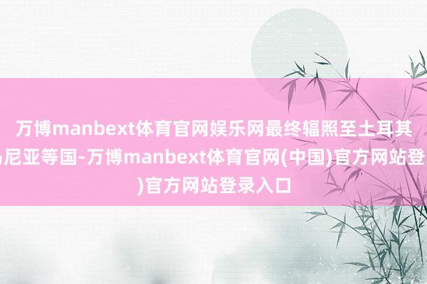 万博manbext体育官网娱乐网最终辐照至土耳其和罗马尼亚等国-万博manbext体育官网(中国)官方网站登录入口