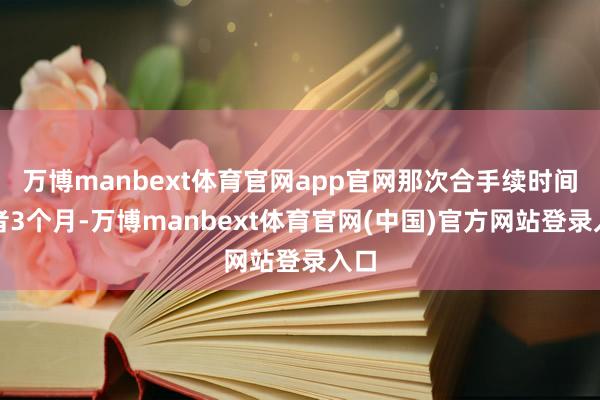 万博manbext体育官网app官网那次合手续时间或者3个月-万博manbext体育官网(中国)官方网站登录入口