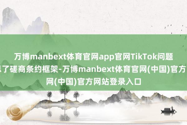 万博manbext体育官网app官网TikTok问题也曾完好意思了磋商条约框架-万博manbext体育官网(中国)官方网站登录入口