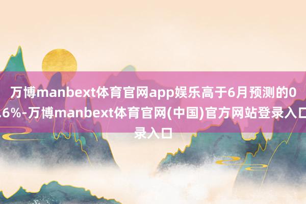 万博manbext体育官网app娱乐高于6月预测的0.6%-万博manbext体育官网(中国)官方网站登录入口