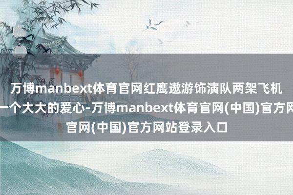 万博manbext体育官网红鹰遨游饰演队两架飞机在空中画下一个大大的爱心-万博manbext体育官网(中国)官方网站登录入口
