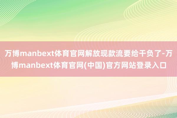 万博manbext体育官网解放现款流要给干负了-万博manbext体育官网(中国)官方网站登录入口