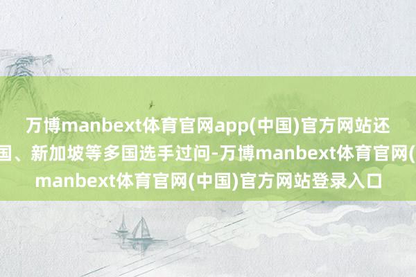 万博manbext体育官网app(中国)官方网站还有土耳其、新西兰、法国、新加坡等多国选手过问-万博manbext体育官网(中国)官方网站登录入口