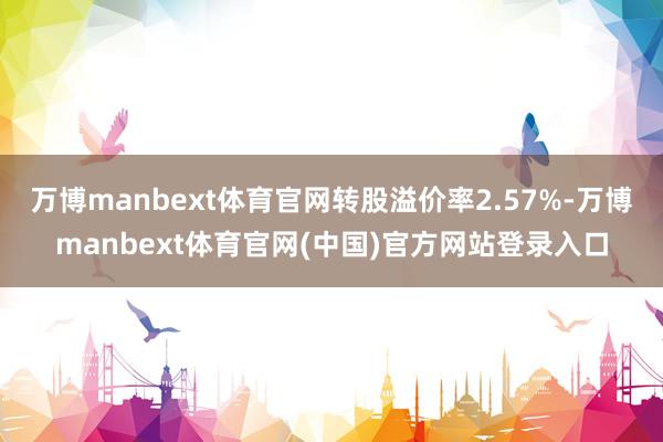 万博manbext体育官网转股溢价率2.57%-万博manbext体育官网(中国)官方网站登录入口