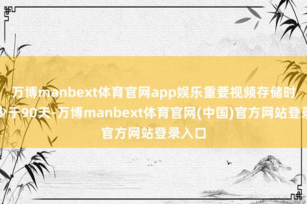万博manbext体育官网app娱乐重要视频存储时辰不少于90天-万博manbext体育官网(中国)官方网站登录入口