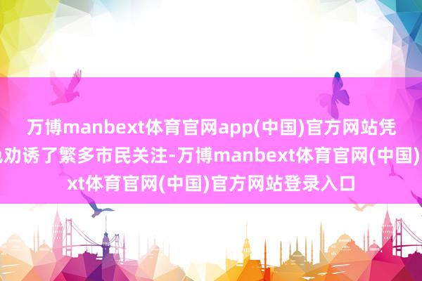 万博manbext体育官网app(中国)官方网站凭借实用的做事本色劝诱了繁多市民关注-万博manbext体育官网(中国)官方网站登录入口