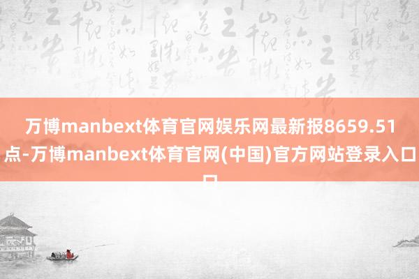万博manbext体育官网娱乐网最新报8659.51点-万博manbext体育官网(中国)官方网站登录入口