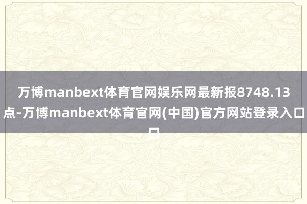 万博manbext体育官网娱乐网最新报8748.13点-万博manbext体育官网(中国)官方网站登录入口